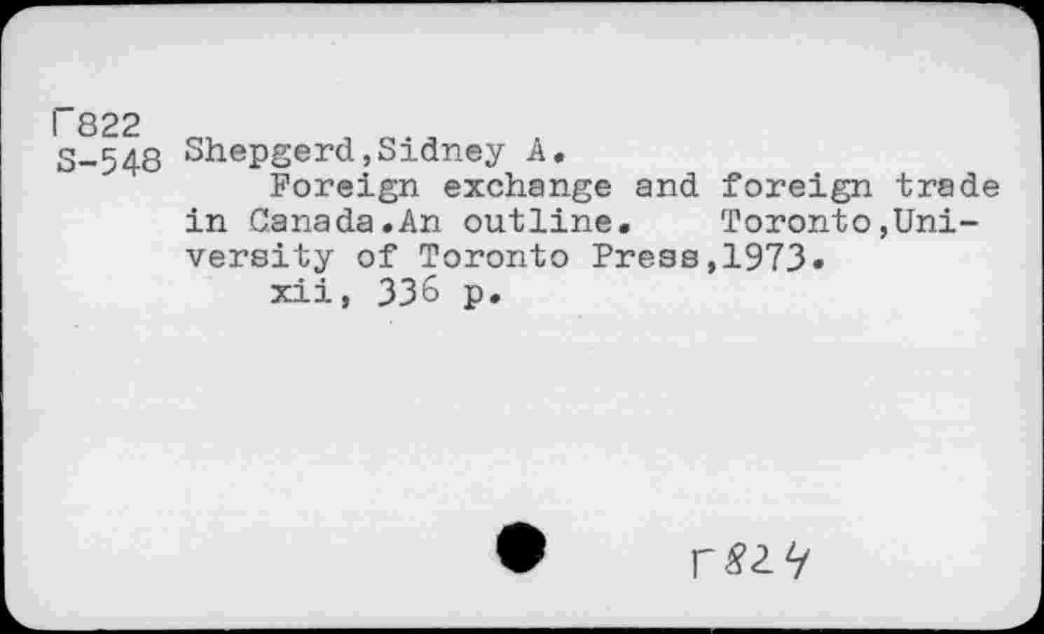 ﻿P822 S-548
Shepgerd,Sidney A.
Foreign exchange and foreign trade in Canada.An outline.	Toronto,Uni-
versity of Toronto Press,1973«
xii, 336 p.